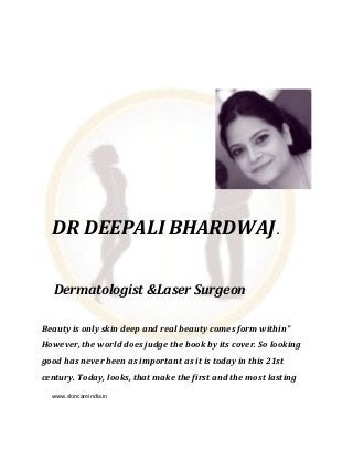 www.skincareindia.in
DR DEEPALI BHARDWAJ.
Dermatologist &Laser Surgeon
Beauty is only skin deep and real beauty comes form within"
However, the world does judge the book by its cover. So looking
good has never been as important as it is today in this 21st
century. Today, looks, that make the first and the most lasting
 