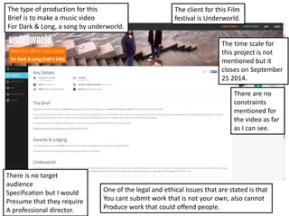 The client for this Film
festival is Underworld.
The type of production for this
Brief is to make a music video
For Dark & Long, a song by underworld.
The time scale for
this project is not
mentioned but it
closes on September
25 2014.
One of the legal and ethical issues that are stated is that
You cant submit work that is not your own, also cannot
Produce work that could offend people.
There are no
constraints
mentioned for
the video as far
as I can see.
There is no target
audience
Specification but I would
Presume that they require
A professional director.
 