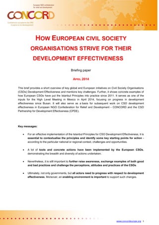 www.concordeurope.org 1
HOW EUROPEAN CIVIL SOCIETY
ORGANISATIONS STRIVE FOR THEIR
DEVELOPMENT EFFECTIVENESS
Briefing paper
APRIL 2014
This brief provides a short overview of key global and European initiatives on Civil Society Organisations
(CSOs) Development Effectiveness and mentions key challenges. Further, it shows concrete examples of
how European CSOs have put the Istanbul Principles into practice since 2011. It serves as one of the
inputs for the High Level Meeting in Mexico in April 2014, focusing on progress in development
effectiveness since Busan. It will also serve as a basis for subsequent work on CSO development
effectiveness in European NGO Confederation for Relief and Development - CONCORD and the CSO
Partnership for Development Effectiveness (CPDE).
Key messages:
 For an effective implementation of the Istanbul Principles for CSO Development Effectiveness, it is
essential to contextualise the principles and identify some key starting points for action -
according to the particular national or regional context, challenges and opportunities.
 A lot of tools and concrete actions have been implemented by the European CSOs,
demonstrating the breadth and diversity of actions undertaken.
 Nevertheless, it is still important to further raise awareness, exchange examples of both good
and bad practices and challenge the perceptions, attitudes and practices of the CSOs.
 Ultimately, not only governments, but all actors need to progress with respect to development
effectiveness. Moreover, an enabling environment is important to support such changes.
 