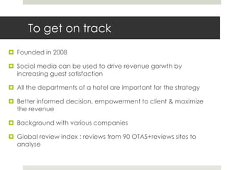 To get on track
 Founded in 2008

 Social media can be used to drive revenue gorwth by
  increasing guest satisfaction

 All the departments of a hotel are important for the strategy

 Better informed decision, empowerment to client & maximize
  the revenue

 Background with various companies

 Global review index : reviews from 90 OTAS+reviews sites to
  analyse
 