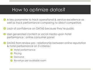 How to optimize datas?
 A key parameter to track operational & service excellence as
  well as track performance comparing to direct competitors

 Lack of confidence on DATAS because they’re public

 User generated content or social media upon hotel
  performance : online consumer panel

 DATAS from review pro : relationship between online reputation
  & hotel performance on 3 criterias :
      Hotel performance
      Pricing
      Demand
      Revenue per available room
 