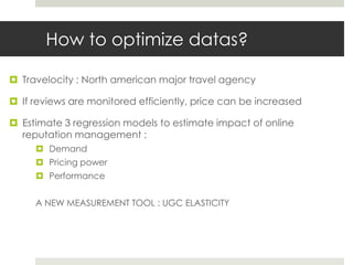 How to optimize datas?

 Travelocity : North american major travel agency

 If reviews are monitored efficiently, price can be increased

 Estimate 3 regression models to estimate impact of online
  reputation management :
      Demand
      Pricing power
      Performance


     A NEW MEASUREMENT TOOL : UGC ELASTICITY
 
