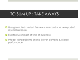 TO SUM UP : TAKE AWAYS


 User generated content / review score can increase a part of
  research process

 Substantive impact at time of purchase

 Impact translated into pricing power, demand & overall
  performance
 