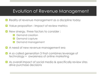 Evolution of Revenue Management
 Reality of revenue management as a discipline today

 Value proposition : Impact of review metrics

 New sinergy, three factors to consider :
      Demand creation
      Demand capture
      Demand management

 A need of new revenue management era

 A so called generation 3 that combines leverage of
  technology + awareness of online marketing

 As overall impact of social media & specifically review sites
  drive purchase decisions
 