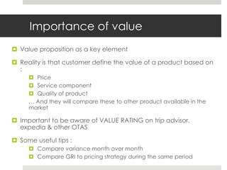 Importance of value
 Value proposition as a key element

 Reality is that customer define the value of a product based on
  :
      Price
      Service component
      Quality of product
     … And they will compare these to other product available in the
     market

 Important to be aware of VALUE RATING on trip advisor,
  expedia & other OTAS

 Some useful tips :
      Compare variance month over month
      Compare GRI to pricing strategy during the same period
 