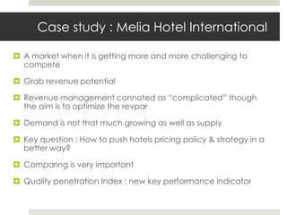 Case study : Melia Hotel International

 A market when it is getting more and more challenging to
  compete

 Grab revenue potential

 Revenue management connoted as “complicated” though
  the aim is to optimize the revpar

 Demand is not that much growing as well as supply

 Key question : How to push hotels pricing policy & strategy in a
  better way?

 Comparing is very important

 Quality penetration Index : new key performance indicator
 