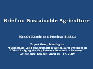 Brief on Sustainable Agriculture
Menale Kassie and Precious Zikhali
Expert Group Meeting on
“Sustainable Land Management & Agricultural Practices in
Africa: Bridging the Gap between Research & Farmers”
Gothenburg, Sweden, April 16 - 17, 2009
 