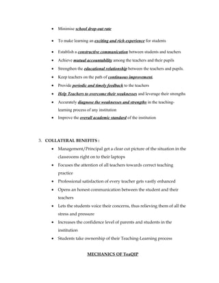 •   Minimise school drop-out rate

     •   To make learning an exciting and rich experience for students

     •   Establish a constructive communication between students and teachers
     •   Achieve mutual accountability among the teachers and their pupils
     •   Strengthen the educational relationship between the teachers and pupils.
     •   Keep teachers on the path of continuous improvement.
     •   Provide periodic and timely feedback to the teachers
     •   Help Teachers to overcome their weaknesses and leverage their strengths
     •   Accurately diagnose the weaknesses and strengths in the teaching-
         learning process of any institution
     •   Improve the overall academic standard of the institution




3. COLLATERAL BENEFITS :
     •   Management/Principal get a clear cut picture of the situation in the
         classrooms right on to their laptops
     •   Focuses the attention of all teachers towards correct teaching
         practice
     •   Professional satisfaction of every teacher gets vastly enhanced
     •   Opens an honest communication between the student and their
         teachers
     •   Lets the students voice their concerns, thus relieving them of all the
         stress and pressure
     •   Increases the confidence level of parents and students in the
         institution
     •   Students take ownership of their Teaching-Learning process


                          MECHANICS OF TeaQIP
 
