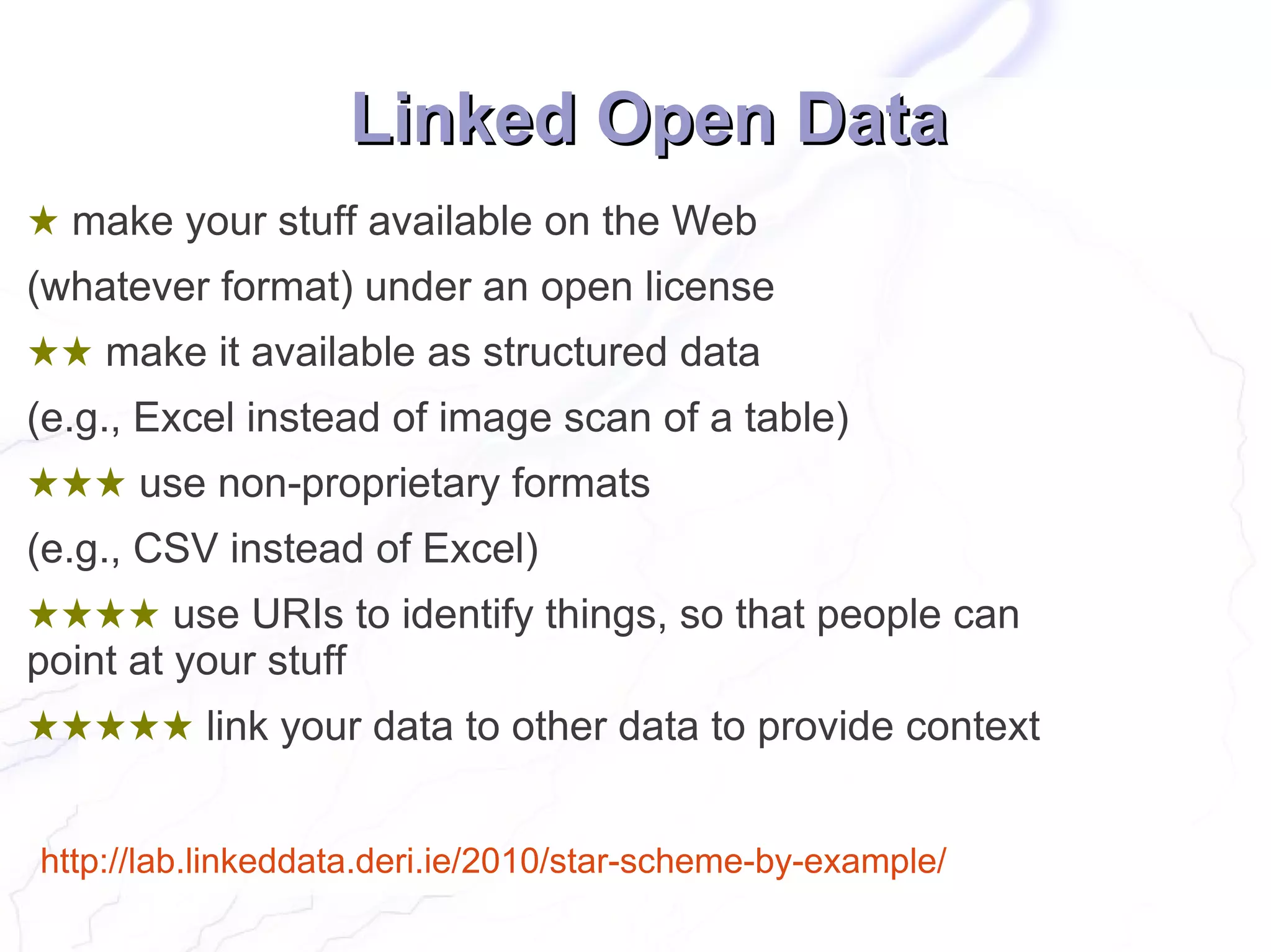 Linked Open Data
★ make your stuff available on the Web
(whatever format) under an open license
★★ make it available as structured data
(e.g., Excel instead of image scan of a table)
★★★ use non-proprietary formats
(e.g., CSV instead of Excel)
★★★★ use URIs to identify things, so that people can
point at your stuff
★★★★★ link your data to other data to provide context


http://lab.linkeddata.deri.ie/2010/star-scheme-by-example/
 