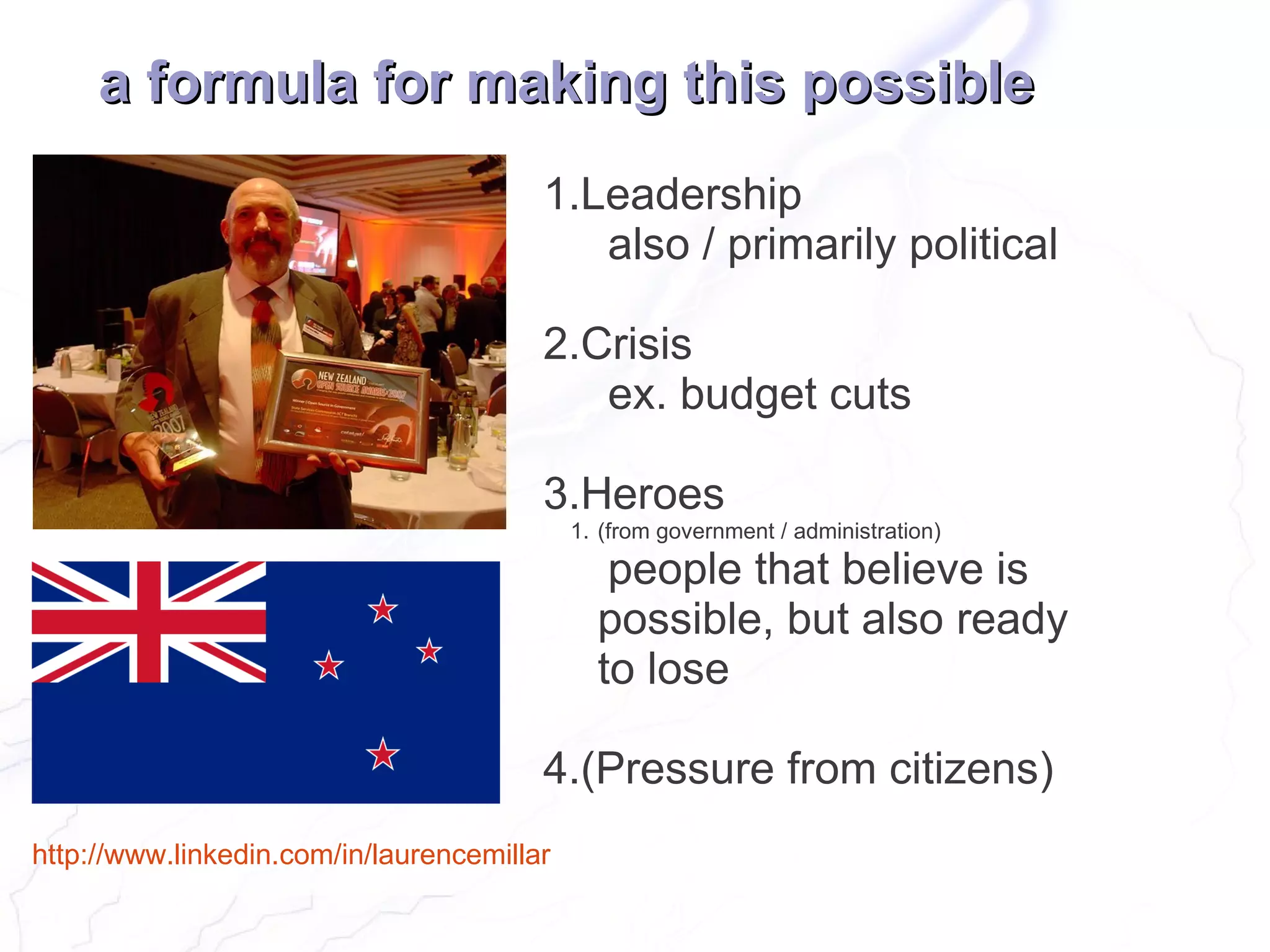 a formula for making this possible
                                        1.Leadership
                                           also / primarily political

                                        2.Crisis
                                           ex. budget cuts

                                        3.Heroes
                                            1. (from government / administration)

                                               people that believe is
                                              possible, but also ready
                                              to lose

                                        4.(Pressure from citizens)
http://www.linkedin.com/in/laurencemillar
 