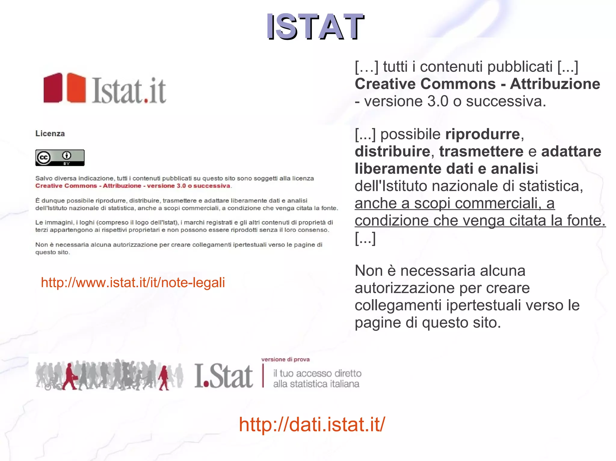 ISTAT
                                                     […] tutti i contenuti pubblicati [...]
                                                     Creative Commons - Attribuzione
                                                     - versione 3.0 o successiva.

                                                     [...] possibile riprodurre,
                                                     distribuire, trasmettere e adattare
                                                     liberamente dati e analisi
                                                     dell'Istituto nazionale di statistica,
                                                     anche a scopi commerciali, a
                                                     condizione che venga citata la fonte.
                                                     [...]

                                                     Non è necessaria alcuna
http://www.istat.it/it/note-legali                   autorizzazione per creare
                                                     collegamenti ipertestuali verso le
                                                     pagine di questo sito.




                                     http://dati.istat.it/
 