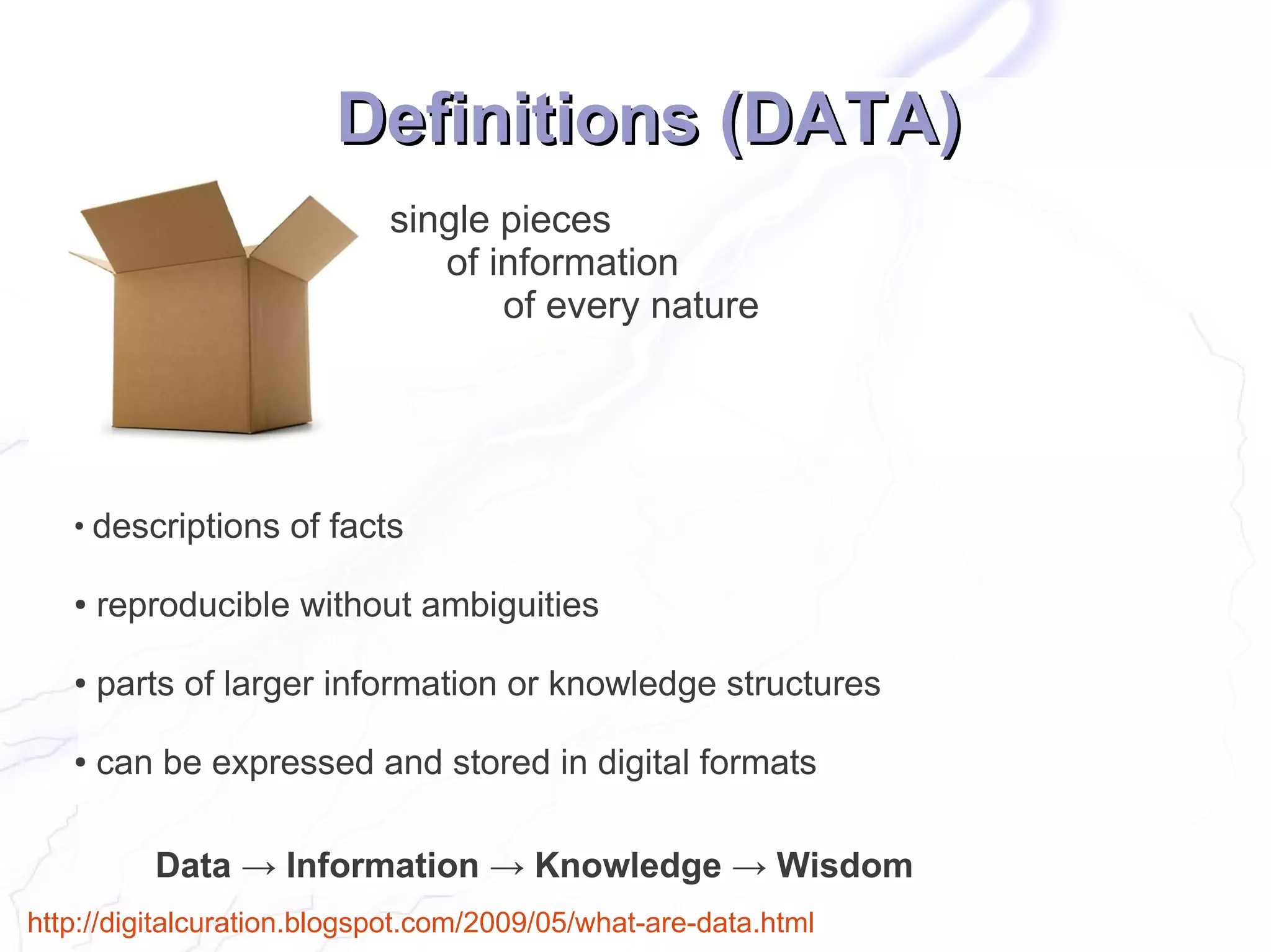 Definitions (DATA)
                            single pieces
                               of information
                                   of every nature




   ●
       descriptions of facts

   ●   reproducible without ambiguities

   ●   parts of larger information or knowledge structures

   ●   can be expressed and stored in digital formats

           Data → Information → Knowledge → Wisdom
http://digitalcuration.blogspot.com/2009/05/what-are-data.html
 
