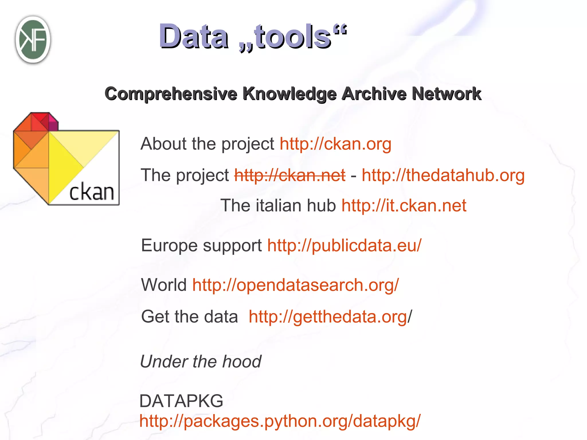 Data „tools“
Comprehensive Knowledge Archive Network

   About the project http://ckan.org
   The project http://ckan.net - http://thedatahub.org
             The italian hub http://it.ckan.net

   Europe support http://publicdata.eu/

   World http://opendatasearch.org/
   Get the data http://getthedata.org/

   Under the hood

   DATAPKG
   http://packages.python.org/datapkg/
 