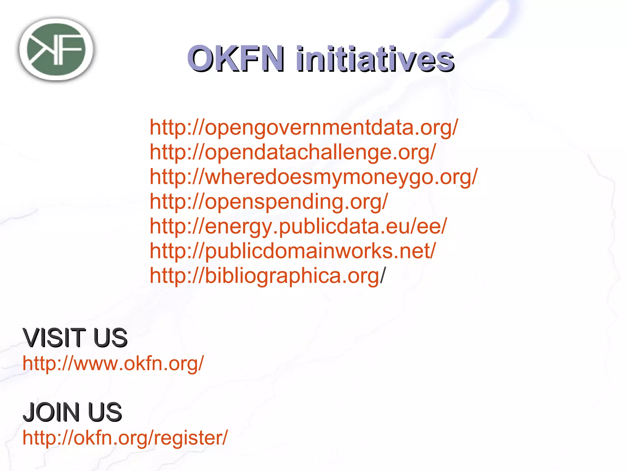 OKFN initiatives
               http://opengovernmentdata.org/
               http://opendatachallenge.org/
               http://wheredoesmymoneygo.org/
               http://openspending.org/
               http://energy.publicdata.eu/ee/
               http://publicdomainworks.net/
               http://bibliographica.org/

VISIT US
http://www.okfn.org/

JOIN US
http://okfn.org/register/
 