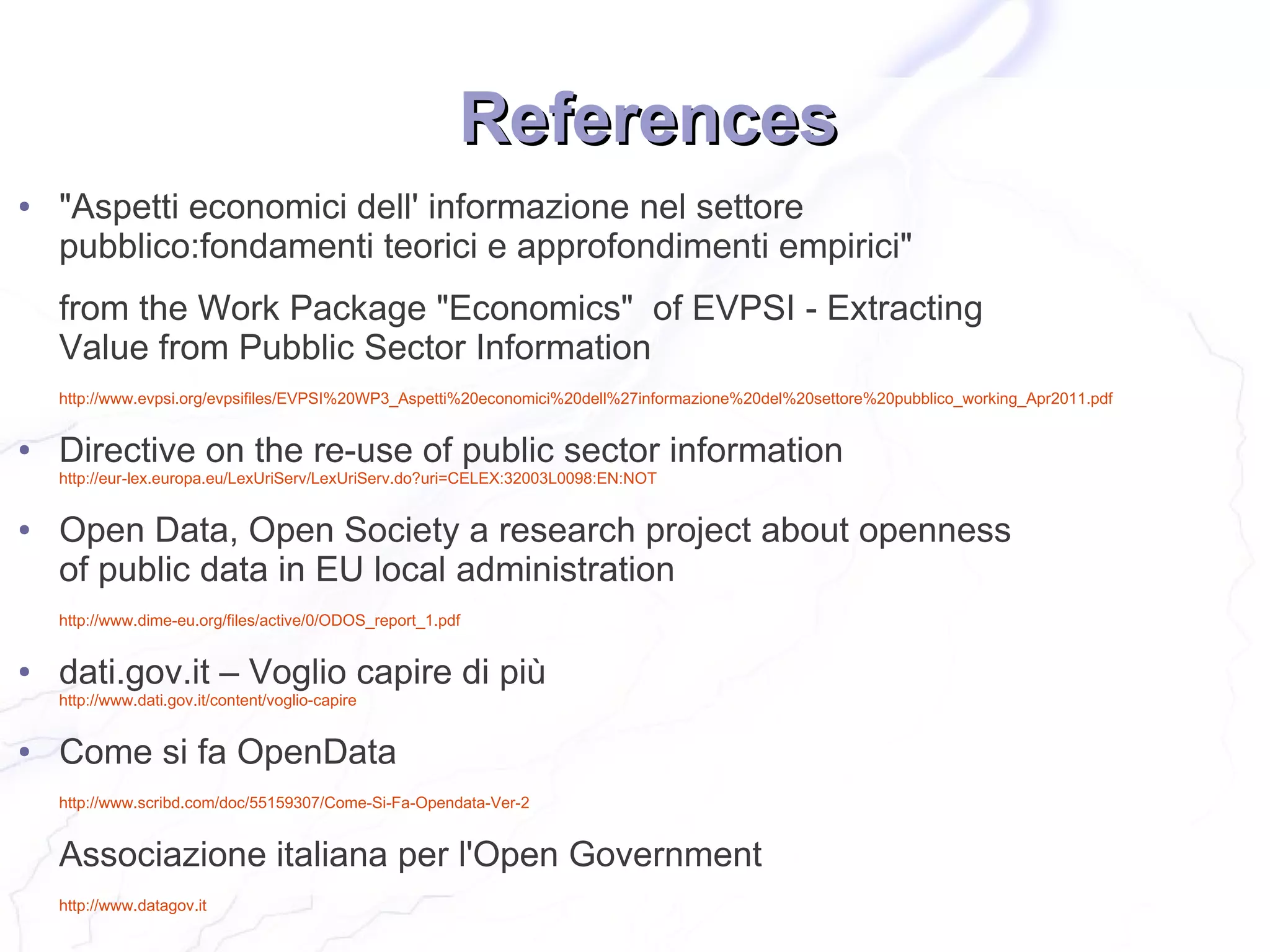 References
●   "Aspetti economici dell' informazione nel settore
    pubblico:fondamenti teorici e approfondimenti empirici"
    from the Work Package "Economics" of EVPSI - Extracting
    Value from Pubblic Sector Information
    http://www.evpsi.org/evpsifiles/EVPSI%20WP3_Aspetti%20economici%20dell%27informazione%20del%20settore%20pubblico_working_Apr2011.pdf


●   Directive on the re-use of public sector information
    http://eur-lex.europa.eu/LexUriServ/LexUriServ.do?uri=CELEX:32003L0098:EN:NOT


●   Open Data, Open Society a research project about openness
    of public data in EU local administration
    http://www.dime-eu.org/files/active/0/ODOS_report_1.pdf


●   dati.gov.it – Voglio capire di più
    http://www.dati.gov.it/content/voglio-capire


●   Come si fa OpenData
    http://www.scribd.com/doc/55159307/Come-Si-Fa-Opendata-Ver-2


    Associazione italiana per l'Open Government
    http://www.datagov.it
 