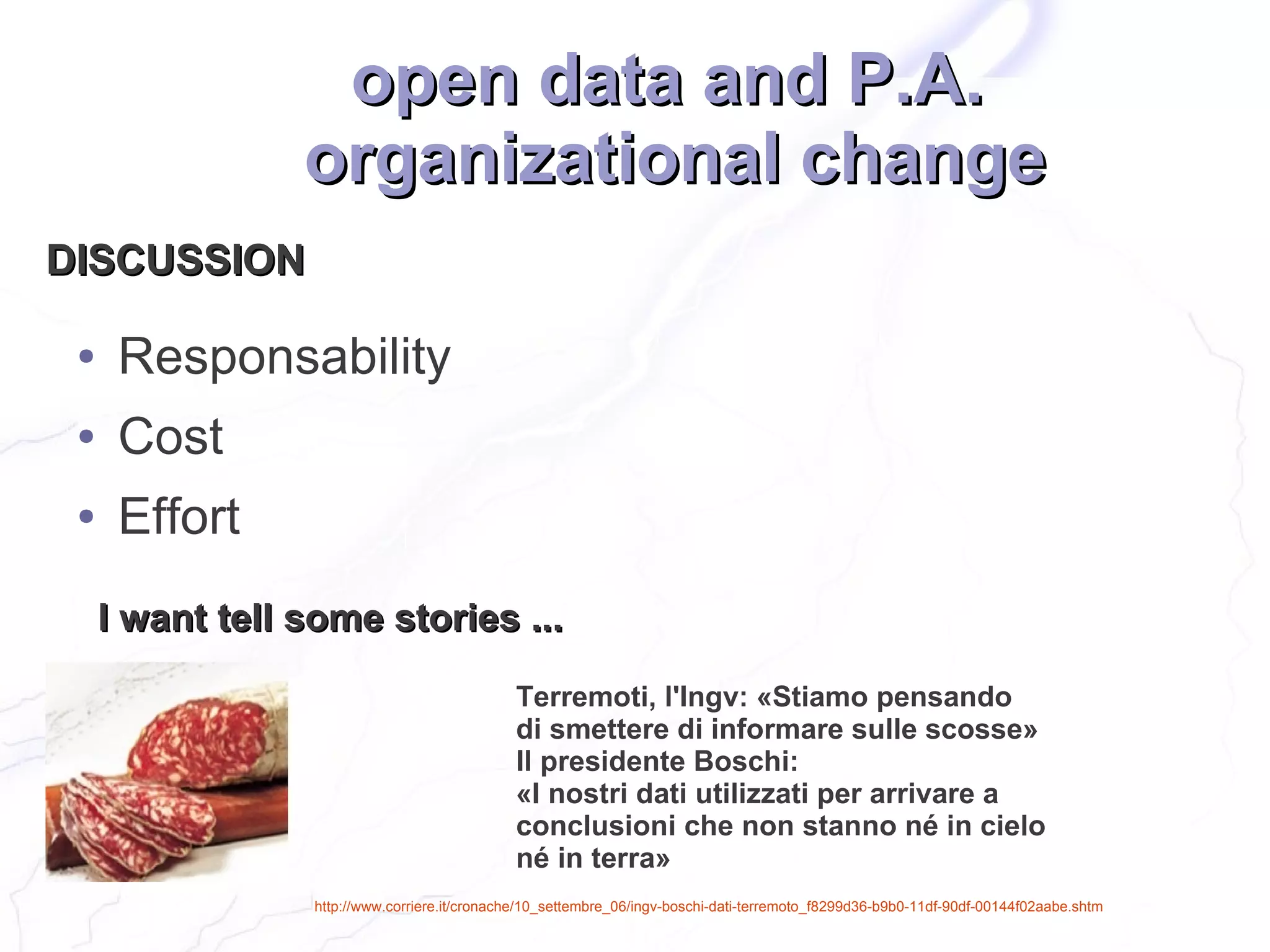 open data and P.A.
                 organizational change
DISCUSSION

 ●    Responsability
 ●    Cost
 ●    Effort
     I want tell some stories ...
                                              Terremoti, l'Ingv: «Stiamo pensando
                                              di smettere di informare sulle scosse»
                                              Il presidente Boschi:
                                              «I nostri dati utilizzati per arrivare a
                                              conclusioni che non stanno né in cielo
                                              né in terra»
                 http://www.corriere.it/cronache/10_settembre_06/ingv-boschi-dati-terremoto_f8299d36-b9b0-11df-90df-00144f02aabe.shtm
 