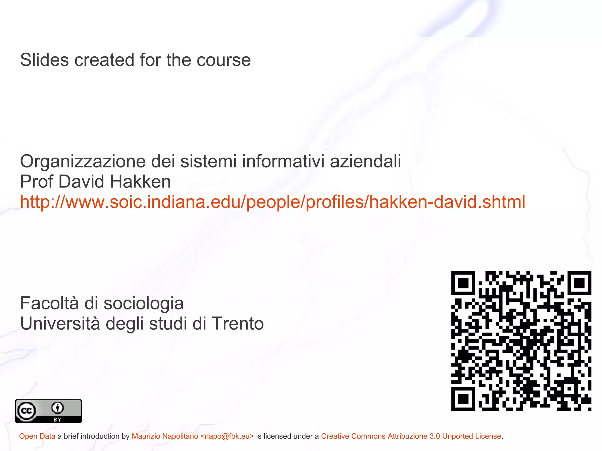Slides created for the course




Organizzazione dei sistemi informativi aziendali
Prof David Hakken
http://www.soic.indiana.edu/people/profiles/hakken-david.shtml




Facoltà di sociologia
Università degli studi di Trento




Open Data a brief introduction by Maurizio Napolitano <napo@fbk.eu> is licensed under a Creative Commons Attribuzione 3.0 Unported License.
 