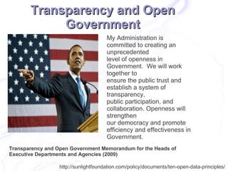 Transparency and Open
            Government
                                      My Administration is
                                      committed to creating an
                                      unprecedented
                                      level of openness in
                                      Government. We will work
                                      together to
                                      ensure the public trust and
                                      establish a system of
                                      transparency,
                                      public participation, and
                                      collaboration. Openness will
                                      strengthen
                                      our democracy and promote
                                      efficiency and effectiveness in
                                      Government.
Transparency and Open Government Memorandum for the Heads of
Executive Departments and Agencies (2009)

                  http://sunlightfoundation.com/policy/documents/ten-open-data-principles/
 
