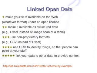 Linked Open Data
★ make your stuff available on the Web
(whatever format) under an open license
★★ make it available as structured data
(e.g., Excel instead of image scan of a table)
★★★ use non-proprietary formats
(e.g., CSV instead of Excel)
★★★★ use URIs to identify things, so that people can
point at your stuff
★★★★★ link your data to other data to provide context


http://lab.linkeddata.deri.ie/2010/star-scheme-by-example/
 