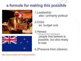 a formula for making this possible
                                        1.Leadership
                                           also / primarily political

                                        2.Crisis
                                           ex. budget cuts

                                        3.Heroes
                                            1. (from government / administration)

                                               people that believe is
                                              possible, but also ready
                                              to lose

                                        4.(Pressure from citizens)
http://www.linkedin.com/in/laurencemillar
 