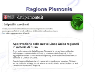 Regione Piemonte




Approvazione delle nuove Linee Guida regionali
in materia di riuso
Sono state approvate dalla Regione Piemonte le nuove linee guida che
definiscono come riusabili tutti i dati in possesso della Regione di tipo
aggregato/anonimo o senza vincoli di privacy e che adottano come licenza
standard la Licenza CC-zero.
Queste linee guida licenziano in automatico con licenza standard CC-zero,
anche tutti i dati ad oggi pubblicati e scaricabili dal sito istituzionale o da altri
canali istituzionali della Regione.
[...]
 