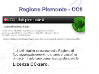 Regione Piemonte - CC0




http://www.dati.piemonte.it/blog/item/approvazione-delle-nuove-linee-guida-regionali-in-materia-di-riuso.html




             […] tutti i dati in possesso della Regione di
             tipo aggregato/anonimo o senza vincoli di
             privacy [..] adottano come licenza standard la
             Licenza CC-zero.
 