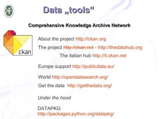 Data „tools“
Comprehensive Knowledge Archive Network

   About the project http://ckan.org
   The project http://ckan.net - http://thedatahub.org
             The italian hub http://it.ckan.net

   Europe support http://publicdata.eu/

   World http://opendatasearch.org/
   Get the data http://getthedata.org/

   Under the hood

   DATAPKG
   http://packages.python.org/datapkg/
 
