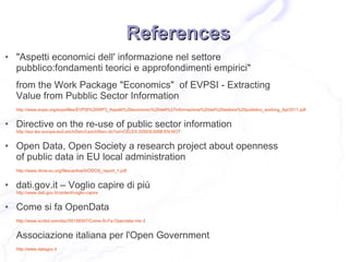 References
●   "Aspetti economici dell' informazione nel settore
    pubblico:fondamenti teorici e approfondimenti empirici"
    from the Work Package "Economics" of EVPSI - Extracting
    Value from Pubblic Sector Information
    http://www.evpsi.org/evpsifiles/EVPSI%20WP3_Aspetti%20economici%20dell%27informazione%20del%20settore%20pubblico_working_Apr2011.pdf


●   Directive on the re-use of public sector information
    http://eur-lex.europa.eu/LexUriServ/LexUriServ.do?uri=CELEX:32003L0098:EN:NOT


●   Open Data, Open Society a research project about openness
    of public data in EU local administration
    http://www.dime-eu.org/files/active/0/ODOS_report_1.pdf


●   dati.gov.it – Voglio capire di più
    http://www.dati.gov.it/content/voglio-capire


●   Come si fa OpenData
    http://www.scribd.com/doc/55159307/Come-Si-Fa-Opendata-Ver-2


    Associazione italiana per l'Open Government
    http://www.datagov.it
 