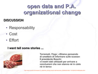 open data and P.A.
                 organizational change
DISCUSSION

 ●    Responsability
 ●    Cost
 ●    Effort
     I want tell some stories ...
                                              Terremoti, l'Ingv: «Stiamo pensando
                                              di smettere di informare sulle scosse»
                                              Il presidente Boschi:
                                              «I nostri dati utilizzati per arrivare a
                                              conclusioni che non stanno né in cielo
                                              né in terra»
                 http://www.corriere.it/cronache/10_settembre_06/ingv-boschi-dati-terremoto_f8299d36-b9b0-11df-90df-00144f02aabe.shtm
 