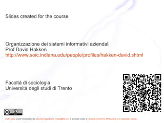 Slides created for the course




Organizzazione dei sistemi informativi aziendali
Prof David Hakken
http://www.soic.indiana.edu/people/profiles/hakken-david.shtml




Facoltà di sociologia
Università degli studi di Trento




Open Data a brief introduction by Maurizio Napolitano <napo@fbk.eu> is licensed under a Creative Commons Attribuzione 3.0 Unported License.
 