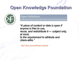 Open Knowledge Foundation


    “A piece of content or data is open if
    anyone is free to use,
    reuse, and redistribute it — subject only,
    at most,
    to the requirement to attribute and
    share-alike.”

    http://www.opendefinition.org/okd/
 