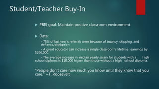 Student/Teacher Buy-In
 PBIS goal: Maintain positive classroom environment
 Data:
- 75% of last year’s referrals were because of truancy, skipping, and
defiance/disruption
- A great educator can increase a single classroom’s lifetime earnings by
$266,000.
- The average increase in median yearly salary for students with a high
school diploma is $10,000 higher than those without a high school diploma.
“People don’t care how much you know until they know that you
care.” ~T. Roosevelt
 