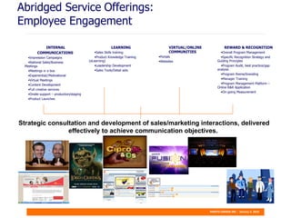 Abridged Service   Offerings: Employee Engagement Strategic consultation and development of sales/marketing interactions, delivered effectively to achieve communication objectives.  INTERNAL COMMUNICATIONS  Impression Campaigns National Sales/Business  Meetings Meetings in a box Experiential//Motivational Virtual Meetings Content Development Full creative services Onsite support – production/staging Product Launches LEARNING Sales Skills training Product Knowledge Training  (eLearning) Leadership Development Sales Tools/Detail aids REWARD & RECOGNITION Overall Program Management Specific Recognition Strategy and  Guiding Principles Program Audit, best practice/gap  analysis Program theme/branding Manager Training Program Management Platform –  Online R&R Application On-going Measurement VIRTUAL/ONLINE COMMUNITIES Portals Websites 