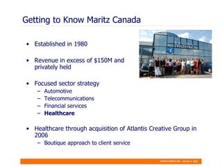 Getting to Know Maritz Canada Established in 1980 Revenue in excess of $150M and  privately held Focused sector strategy Automotive  Telecommunications  Financial services  Healthcare Healthcare through acquisition of Atlantis Creative Group in 2006 Boutique approach to client service 