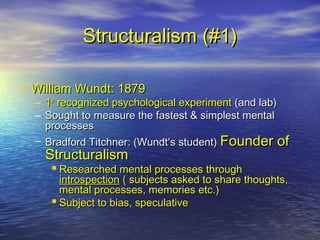 Structuralism (#1)Structuralism (#1)
• William Wundt: 1879William Wundt: 1879
– 11stst
recognized psychological experimentrecognized psychological experiment (and lab)(and lab)
– Sought to measure the fastest & simplest mentalSought to measure the fastest & simplest mental
processesprocesses
– Bradford Titchner: (Wundt’s student)Bradford Titchner: (Wundt’s student) Founder ofFounder of
StructuralismStructuralism
 Researched mental processes throughResearched mental processes through
introspectionintrospection ( subjects asked to share thoughts,( subjects asked to share thoughts,
mental processes, memories etc.)mental processes, memories etc.)
 Subject to bias, speculativeSubject to bias, speculative
 