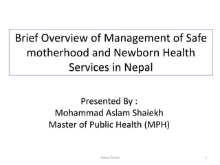 Brief Overview of Management of Safe
motherhood and Newborn Health
Services in Nepal
Presented By :
Mohammad Aslam Shaiekh
Master of Public Health (MPH)
1Aslam Aman
 