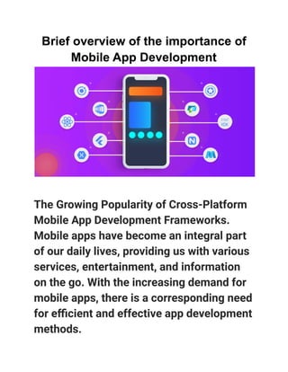 Brief overview of the importance of
Mobile App Development
The Growing Popularity of Cross-Platform
Mobile App Development Frameworks.
Mobile apps have become an integral part
of our daily lives, providing us with various
services, entertainment, and information
on the go. With the increasing demand for
mobile apps, there is a corresponding need
for efficient and effective app development
methods.
 