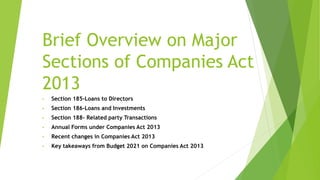 Brief Overview on Major
Sections of Companies Act
2013
• Section 185-Loans to Directors
• Section 186-Loans and Investments
• Section 188- Related party Transactions
• Annual Forms under Companies Act 2013
• Recent changes in Companies Act 2013
• Key takeaways from Budget 2021 on Companies Act 2013
 