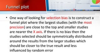 Funnel plotFunnel plot
• One way of looking for selection bias is to construct a
funnel plot where the largest studies (with the most
precision) are close to the top and smaller studies
are nearer the X axis. If there is no bias then the
studies selected should be symmetrically distributed
around the results from the larger studies which
should be closer to the true result and less
influenced by random error
 