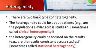 HeterogeneityHeterogeneity
• . There are two basic types of heterogeneity.
• The heterogeneity could be about patients (e.g., are
the populations similar across studies?, [sometimes
called clinical heterogeneity])
• the heterogeneity could be focused on the results
(e.g., are the results consistent across studies?,
[sometimes called statistical heterogeneity]).
 