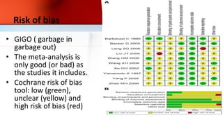 Risk of bias
• GIGO ( garbage in
garbage out)
• The meta-analysis is
only good (or bad) as
the studies it includes.
• Cochrane risk of bias
tool: low (green),
unclear (yellow) and
high risk of bias (red)
 