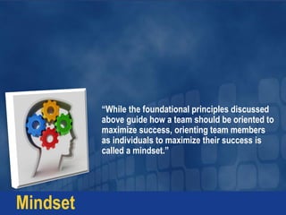 “While the foundational principles discussed
above guide how a team should be oriented to
maximize success, orienting team members
as individuals to maximize their success is
called a mindset.”
Mindset
 