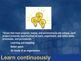 “Given that most projects, teams, and environments are unique, each
project presents opportunities to learn, experiment, and refine skills,
processes, and procedures. ”
Learning and adapting
Better peers
All levels of an organization
Learn continuously
 