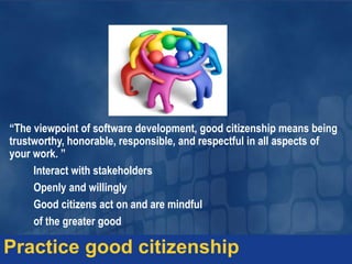 “The viewpoint of software development, good citizenship means being
trustworthy, honorable, responsible, and respectful in all aspects of
your work. ”
Interact with stakeholders
Openly and willingly
Good citizens act on and are mindful
of the greater good
Practice good citizenship
 