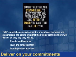 Deliver on your commitments
“MSF establishes an environment in which team members and
stakeholders are able to trust that their fellow team members will
deliver on they say they will do.”
Checks and balances
Trust and empowerment
Interdependent activities
 
