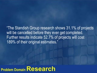 “The Standish Group research shows 31.1% of projects
will be cancelled before they ever get completed.
Further results indicate 52.7% of projects will cost
189% of their original estimates.”
Problem Domain Research
 