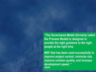 “The Governance Model (formerly called
the Process Model) is designed to
provide the right guidance to the right
people at the right time.
MSF that has been used successfully to
improve project control, minimize risk,
improve solution quality, and increase
development speed. “
-MSDN
 
