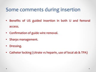 Some comments during insertion
• Benefits of US guided insertion in both IJ and femoral
access.
• Confirmation of guide wire removal.
• Sharps management.
• Dressing.
• Catheter locking (citrate vs heparin, use of local ab & TPA)
 