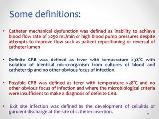 Some definitions:
• Catheter mechanical dysfunction was defined as inability to achieve
blood flow rate of >250 mL/min or high blood pump pressures despite
attempts to improve flow such as patient repositioning or reversal of
catheter lumen
• Definite CRB was defined as fever with temperature >38°C with
isolation of identical micro-organism from cultures of blood and
catheter tip and no other obvious focus of infection.
• Possible CRB was defined as fever with temperature >38°C and no
other obvious focus of infection and where the microbiological criteria
were insufficient to make a diagnosis of definite CRB.
• Exit site infection was defined as the development of cellulitis or
purulent discharge at the site of catheter insertion.
 