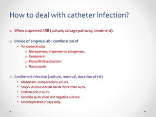 How to deal with catheter infection?
o When suspected CRB (culture, salvage pathway, treatment).
o Choice of empirical ab : combination of
• Vancomycin plus
o Meropenem, imipenem or etrapenem.
o Gentamicin
o Pipracillin/tazobactam
o fluconazole
o Confirmed infection (culture, removal, duration of ttt)
• Metastatic complications 4-6 ws
• Staph. Aureus &MDR bacilli more than 14 ds.
• Enterococci 7-14 ds.
• Candida 14 ds since last negative culture.
• Uncomplicated 7 days only.
 